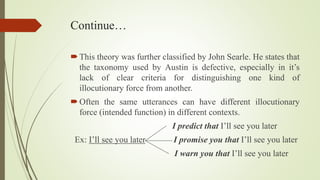 Continue…
This theory was further classified by John Searle. He states that
the taxonomy used by Austin is defective, especially in it’s
lack of clear criteria for distinguishing one kind of
illocutionary force from another.
Often the same utterances can have different illocutionary
force (intended function) in different contexts.
I predict that I’ll see you later
Ex: I’ll see you later I promise you that I’ll see you later
I warn you that I’ll see you later
 