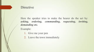 Directive
Here the speaker tries to make the hearer do the act by:
asking, ordering, commanding, requesting, inviting,
demanding etc.
Example:
1. Give me your pen
2. Leave the town immediately
 