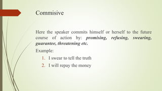 Commisive
Here the speaker commits himself or herself to the future
course of action by: promising, refusing, swearing,
guarantee, threatening etc.
Example:
1. I swear to tell the truth
2. I will repay the money
 