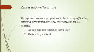 Representative/Assertive
The speaker asserts a proposition to be true by affirming,
believing, concluding, denying, reporting, stating etc.
Example:
1. An accident just happened down town
2. He is telling the truth
 