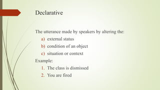 Declarative
The utterance made by speakers by altering the:
a) external status
b) condition of an object
c) situation or context
Example:
1. The class is dismissed
2. You are fired
 