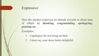 Expressive
Here the speaker expresses an attitude towards or about state
of affairs by thanking, congratulating, apologizing,
praising etc.
Examples:
1. I apologize for not being on time
2. I must say your dress looks delightful
 