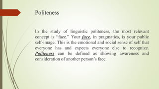 Politeness
In the study of linguistic politeness, the most relevant
concept is “face.” Your face, in pragmatics, is your public
self-image. This is the emotional and social sense of self that
everyone has and expects everyone else to recognize.
Politeness can be defined as showing awareness and
consideration of another person’s face.
 
