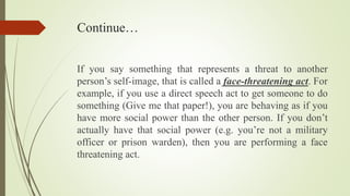 Continue…
If you say something that represents a threat to another
person’s self-image, that is called a face-threatening act. For
example, if you use a direct speech act to get someone to do
something (Give me that paper!), you are behaving as if you
have more social power than the other person. If you don’t
actually have that social power (e.g. you’re not a military
officer or prison warden), then you are performing a face
threatening act.
 