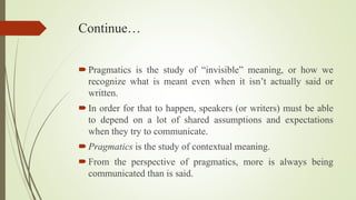 Continue…
Pragmatics is the study of “invisible” meaning, or how we
recognize what is meant even when it isn’t actually said or
written.
In order for that to happen, speakers (or writers) must be able
to depend on a lot of shared assumptions and expectations
when they try to communicate.
Pragmatics is the study of contextual meaning.
From the perspective of pragmatics, more is always being
communicated than is said.
 