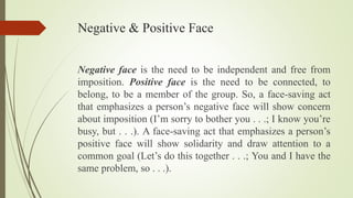 Negative & Positive Face
Negative face is the need to be independent and free from
imposition. Positive face is the need to be connected, to
belong, to be a member of the group. So, a face-saving act
that emphasizes a person’s negative face will show concern
about imposition (I’m sorry to bother you . . .; I know you’re
busy, but . . .). A face-saving act that emphasizes a person’s
positive face will show solidarity and draw attention to a
common goal (Let’s do this together . . .; You and I have the
same problem, so . . .).
 