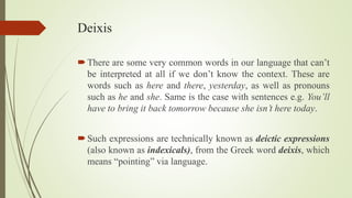 Deixis
There are some very common words in our language that can’t
be interpreted at all if we don’t know the context. These are
words such as here and there, yesterday, as well as pronouns
such as he and she. Same is the case with sentences e.g. You’ll
have to bring it back tomorrow because she isn’t here today.
Such expressions are technically known as deictic expressions
(also known as indexicals), from the Greek word deixis, which
means “pointing” via language.
 