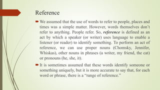 Reference
We assumed that the use of words to refer to people, places and
times was a simple matter. However, words themselves don’t
refer to anything. People refer. So, reference is defined as an
act by which a speaker (or writer) uses language to enable a
listener (or reader) to identify something. To perform an act of
reference, we can use proper nouns (Chomsky, Jennifer,
Whiskas), other nouns in phrases (a writer, my friend, the cat)
or pronouns (he, she, it).
It is sometimes assumed that these words identify someone or
something uniquely, but it is more accurate to say that, for each
word or phrase, there is a “range of reference.”
 