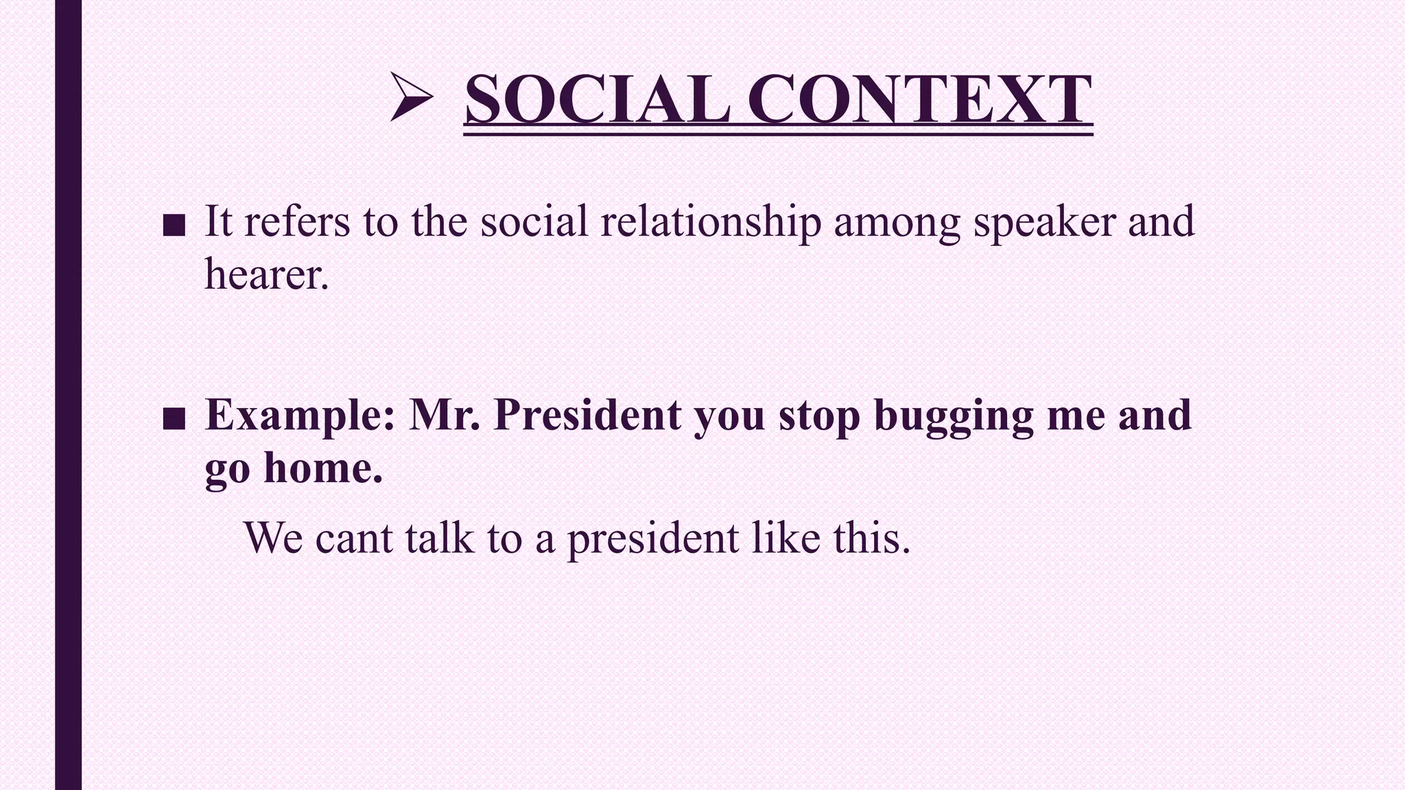  SOCIAL CONTEXT
■ It refers to the social relationship among speaker and
hearer.
■ Example: Mr. President you stop bugging me and
go home.
We cant talk to a president like this.
 