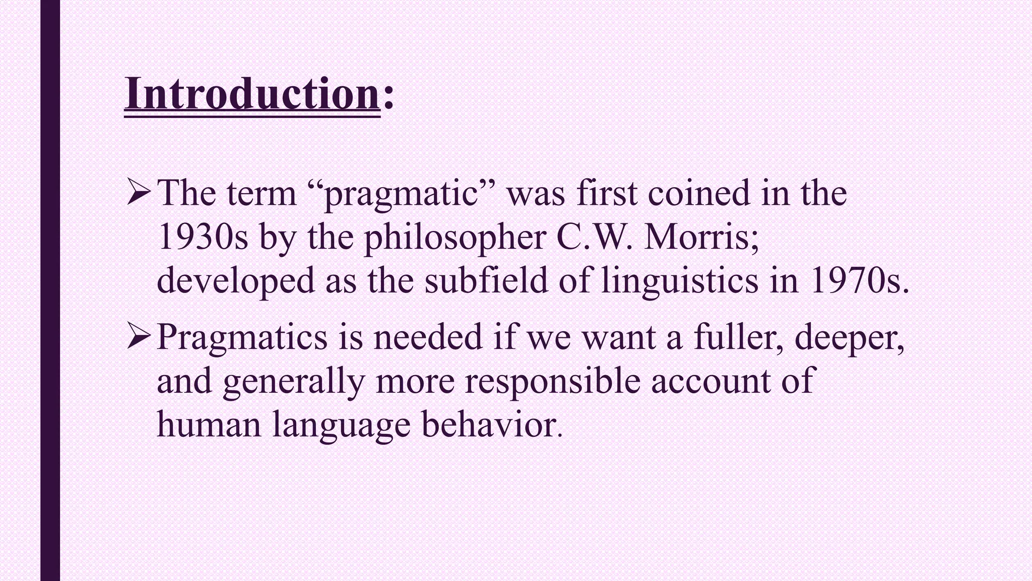 Introduction:
The term “pragmatic” was first coined in the
1930s by the philosopher C.W. Morris;
developed as the subfield of linguistics in 1970s.
Pragmatics is needed if we want a fuller, deeper,
and generally more responsible account of
human language behavior.
 