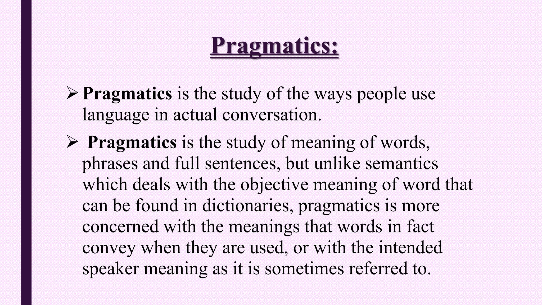 Pragmatics:
Pragmatics is the study of the ways people use
language in actual conversation.
 Pragmatics is the study of meaning of words,
phrases and full sentences, but unlike semantics
which deals with the objective meaning of word that
can be found in dictionaries, pragmatics is more
concerned with the meanings that words in fact
convey when they are used, or with the intended
speaker meaning as it is sometimes referred to.
 