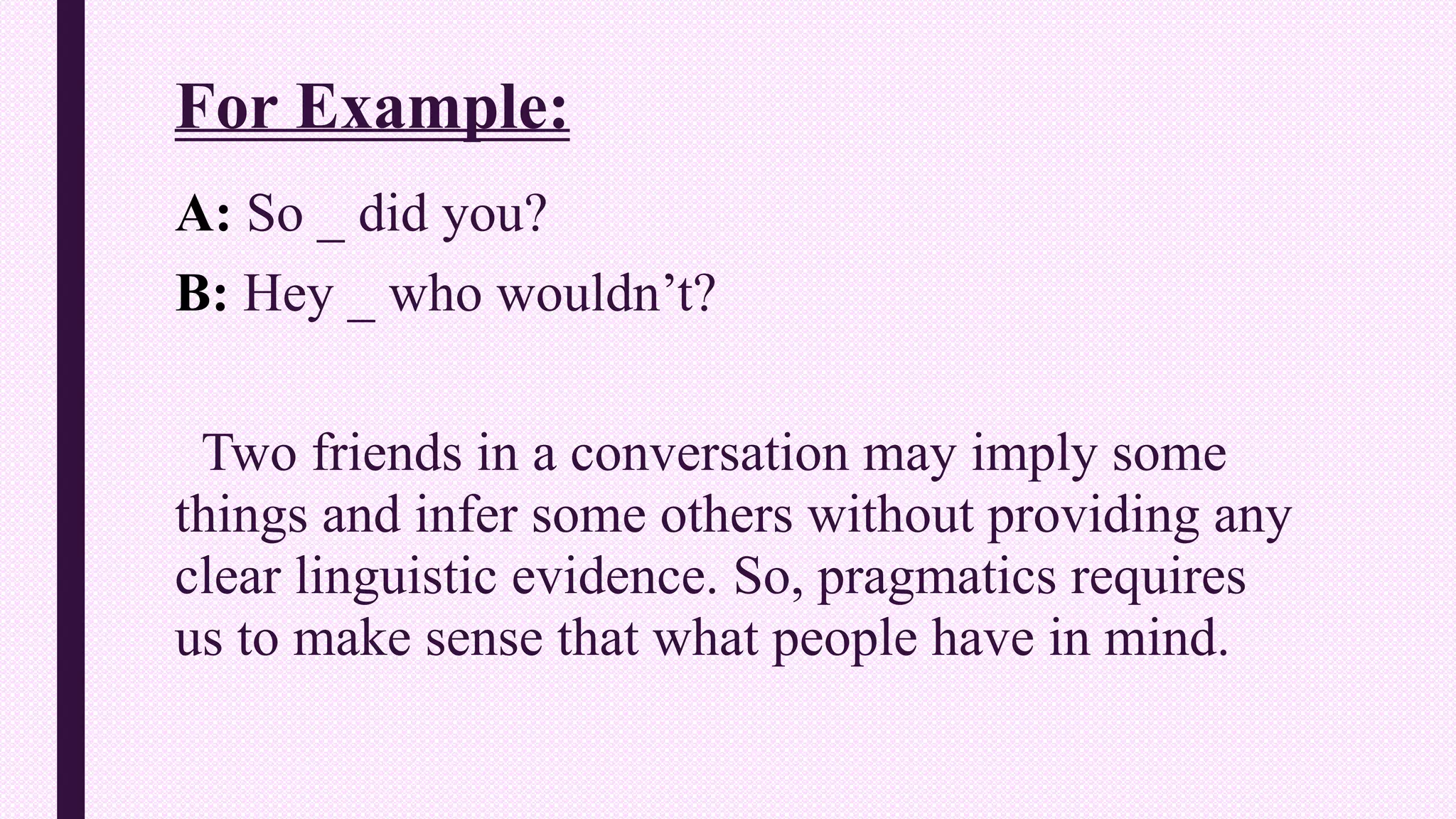 For Example:
A: So _ did you?
B: Hey _ who wouldn’t?
Two friends in a conversation may imply some
things and infer some others without providing any
clear linguistic evidence. So, pragmatics requires
us to make sense that what people have in mind.
 