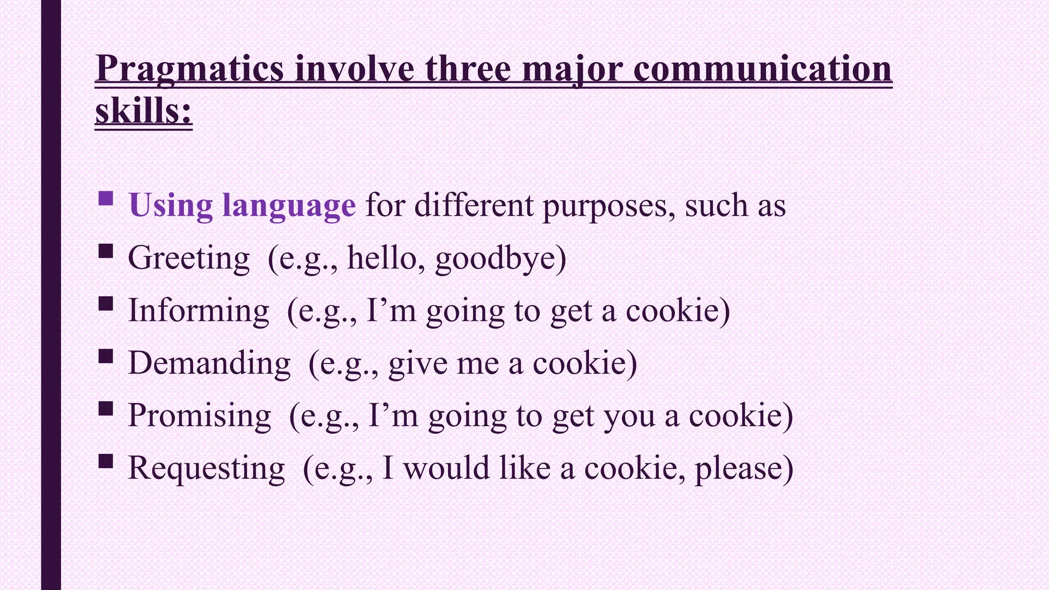 Pragmatics involve three major communication
skills:
 Using language for different purposes, such as
 Greeting (e.g., hello, goodbye)
 Informing (e.g., I’m going to get a cookie)
 Demanding (e.g., give me a cookie)
 Promising (e.g., I’m going to get you a cookie)
 Requesting (e.g., I would like a cookie, please)
 
