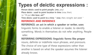 Person deixis: used to point people. (me, you)
Place deixis : used to point location in time (now, then).
i.e: “I’ll put this here, ok?”
Time deixis: used to point to a time " now, then, tonight, last week “
REFERENCE AND INFERENCE
REFERENCE: an act in which a speaker or writer, uses
linguistic forms to enable a listener or reader, to identify
something. Words in themselves do not refer anything. People
refer.
REFERRING EXPRESSIONS: linguistic forms like proper
nouns, definite or indefinite noun phrases, and pronouns.
The choice of one type of these expressions rather than
another is based on what the speaker assumes the listener
already knows.
Types of deictic expressions :
 