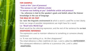 FOR EXAMPLE:
“Look at him” (use of pronoun)
“The woman in red” (definite article)
“A woman was looking at you” (indefinite article and pronoun)
So, reference is tied to the speaker’s goals and beliefs about the listener
knowledge in the use of language.
THE ROLE OF CO-TEXT
Co- text: the linguistic environment in which a word is used.The co-text clearly
limits our range of possible interpretations we might have for a word.
i.e: “Brazil wins World Cup”
Brazil would be the referring expression, and the rest of the sentence the co-text.
ANAPHORIC REFERENCE
The expressions used to maintain reference to something or someone already
mentioned.
i.e: “A man was looking at us. He then disappeared.”
The initial reference is often indefinite (A man…) and is called the ANTECEDENT.
The subsequent reference is definite or a prononun (He…) and is called
ANAPHORA.
 