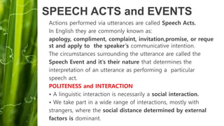 SPEECH ACTS and EVENTS
Actions performed via utterances are called Speech Acts.
In English they are commonly known as:
apology, compliment, complaint, invitation,promise, or reque
st and apply to the speaker’s communicative intention.
The circumstances surrounding the utterance are called the
Speech Event and it’s their nature that determines the
interpretation of an utterance as performing a particular
speech act.
POLITENESS and INTERACTION
• A linguistic interaction is necessarily a social interaction.
• We take part in a wide range of interactions, mostly with
strangers, where the social distance determined by external
factors is dominant.
 