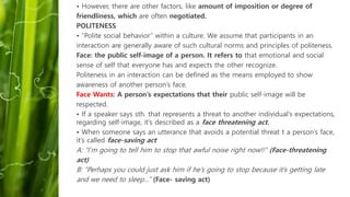 • However, there are other factors, like amount of imposition or degree of
friendliness, which are often negotiated.
POLITENESS
• “Polite social behavior” within a culture. We assume that participants in an
interaction are generally aware of such cultural norms and principles of politeness.
Face: the public self-image of a person. It refers to that emotional and social
sense of self that everyone has and expects the other recognize.
Politeness in an interaction can be defined as the means employed to show
awareness of another person’s face.
Face Wants: A person’s expectations that their public self-image will be
respected.
• If a speaker says sth. that represents a threat to another individual’s expectations,
regarding self-image, it’s described as a face threatening act.
• When someone says an utterance that avoids a potential threat t a person’s face,
it’s called face-saving act
A: “I’m going to tell him to stop that awful noise right now!!” (Face-threatening
act)
B: “Perhaps you could just ask him if he’s going to stop because it’s getting late
and we need to sleep…” (Face- saving act)
 
