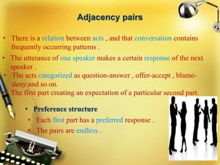 Adjacency pairs
• There is a relation between acts , and that conversation contains
frequently occurring patterns .
• The utterance of one speaker makes a certain response of the next
speaker .
• The acts categorized as question-answer , offer-accept , blame-
deny and so on.
• The first part creating an expectation of a particular second part.
• Each first part has a preferred response .
• The pairs are endless .
• Preference structure
 