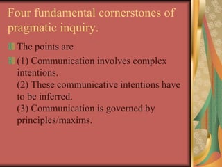 Four fundamental cornerstones of
pragmatic inquiry.
The points are
(1) Communication involves complex
intentions.
(2) These communicative intentions have
to be inferred.
(3) Communication is governed by
principles/maxims.
 