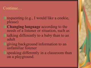 Continue…
requesting (e.g., I would like a cookie,
please)
Changing language according to the
needs of a listener or situation, such as
talking differently to a baby than to an
adult
giving background information to an
unfamiliar listener
speaking differently in a classroom than
on a playground.
 