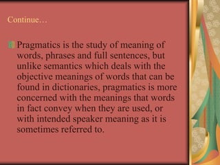 Continue…
Pragmatics is the study of meaning of
words, phrases and full sentences, but
unlike semantics which deals with the
objective meanings of words that can be
found in dictionaries, pragmatics is more
concerned with the meanings that words
in fact convey when they are used, or
with intended speaker meaning as it is
sometimes referred to.
 