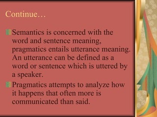 Continue…
Semantics is concerned with the
word and sentence meaning,
pragmatics entails utterance meaning.
An utterance can be defined as a
word or sentence which is uttered by
a speaker.
Pragmatics attempts to analyze how
it happens that often more is
communicated than said.
 