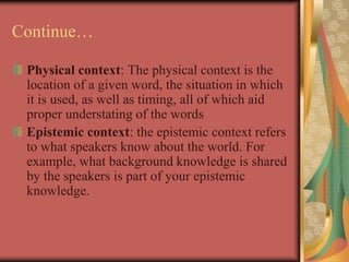 Continue…
Physical context: The physical context is the
location of a given word, the situation in which
it is used, as well as timing, all of which aid
proper understating of the words
Epistemic context: the epistemic context refers
to what speakers know about the world. For
example, what background knowledge is shared
by the speakers is part of your epistemic
knowledge.
 