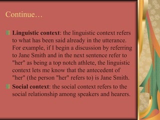 Continue…
Linguistic context: the linguistic context refers
to what has been said already in the utterance.
For example, if I begin a discussion by referring
to Jane Smith and in the next sentence refer to
"her" as being a top notch athlete, the linguistic
context lets me know that the antecedent of
"her" (the person "her" refers to) is Jane Smith.
Social context: the social context refers to the
social relationship among speakers and hearers.
 