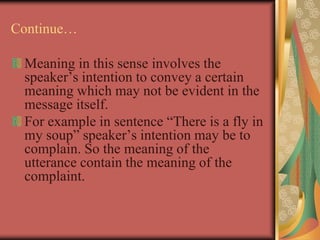 Continue…
Meaning in this sense involves the
speaker’s intention to convey a certain
meaning which may not be evident in the
message itself.
For example in sentence “There is a fly in
my soup” speaker’s intention may be to
complain. So the meaning of the
utterance contain the meaning of the
complaint.
 