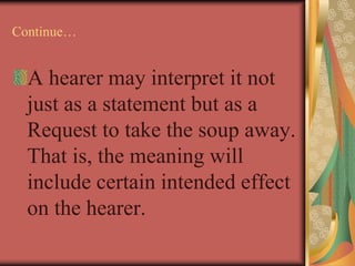 Continue…
A hearer may interpret it not
just as a statement but as a
Request to take the soup away.
That is, the meaning will
include certain intended effect
on the hearer.
 