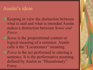 Austin’s ideas
Keeping in view the distinction between
what is said and what is intended Austin
makes a distinction between Sense and
Force.
Sense is the propositional content or
logical meaning of a sentence. Austin
calls it the “Locutionary” meaning.
Force is the act performed in uttering a
sentence. It is the performative meaning,
defined by Austin as “Illocutionary”
Force.
 