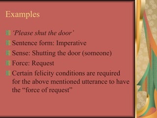 Examples
‘Please shut the door’
Sentence form: Imperative
Sense: Shutting the door (someone)
Force: Request
Certain felicity conditions are required
for the above mentioned utterance to have
the “force of request”
 