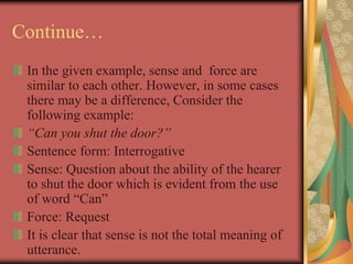 Continue…
In the given example, sense and force are
similar to each other. However, in some cases
there may be a difference, Consider the
following example:
“Can you shut the door?”
Sentence form: Interrogative
Sense: Question about the ability of the hearer
to shut the door which is evident from the use
of word “Can”
Force: Request
It is clear that sense is not the total meaning of
utterance.
 