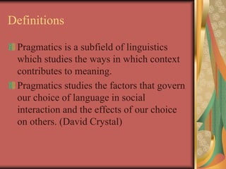 Definitions
Pragmatics is a subfield of linguistics
which studies the ways in which context
contributes to meaning.
Pragmatics studies the factors that govern
our choice of language in social
interaction and the effects of our choice
on others. (David Crystal)
 
