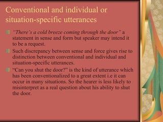Conventional and individual or
situation-specific utterances
“There’s a cold breeze coming through the door” a
statement in sense and form but speaker may intend it
to be a request.
Such discrepancy between sense and force gives rise to
distinction between conventional and individual and
situation-specific utterances.
“Can you shut the door?” is the kind of utterance which
has been conventionalized to a great extent i.e it can
occur in many situations. So the hearer is less likely to
misinterpret as a real question about his ability to shut
the door.
 