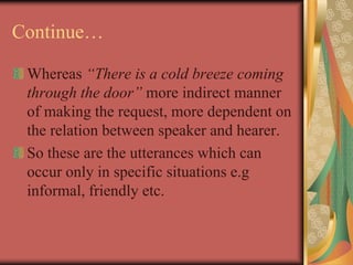 Continue…
Whereas “There is a cold breeze coming
through the door” more indirect manner
of making the request, more dependent on
the relation between speaker and hearer.
So these are the utterances which can
occur only in specific situations e.g
informal, friendly etc.
 
