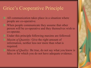 Grice’s Cooperative Principle
All communication takes place in a situation where
people are co-operative.
When people communicate they assume that other
person will be co-operative and they themselves wish to
co-operate.
Under this principle following maxims are followed:
Maxim of Quantity: Give the right amount of
information, neither less nor more than what is
required.
Maxim of Quality: Be true, do not say what you know is
false or for which you do not have adequate evidence.
 