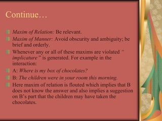 Continue…
Maxim of Relation: Be relevant.
Maxim of Manner: Avoid obscurity and ambiguity; be
brief and orderly.
Whenever any or all of these maxims are violated “
implicature ” is generated. For example in the
interaction:
A: Where is my box of chocolates?
B: The children were in your room this morning.
Here maxim of relation is flouted which implies that B
does not know the answer and also implies a suggestion
on B’s part that the children may have taken the
chocolates.
 