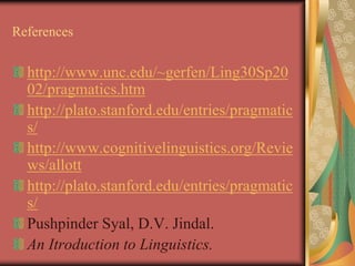 References
http://www.unc.edu/~gerfen/Ling30Sp20
02/pragmatics.htm
http://plato.stanford.edu/entries/pragmatic
s/
http://www.cognitivelinguistics.org/Revie
ws/allott
http://plato.stanford.edu/entries/pragmatic
s/
Pushpinder Syal, D.V. Jindal.
An Itroduction to Linguistics.
 