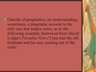 Outside of pragmatics, no understanding;
sometimes, a pragmatic account is the
only one that makes sense, as in the
following example, borrowed from David
Lodge's Paradise News:'I just met the old
Irishman and his son, coming out of the
toilet.'
 