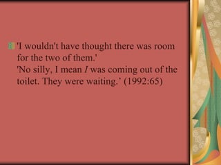 'I wouldn't have thought there was room
for the two of them.'
'No silly, I mean I was coming out of the
toilet. They were waiting.’ (1992:65)
 