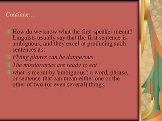 Continue…
How do we know what the first speaker meant?
Linguists usually say that the first sentence is
ambiguous, and they excel at producing such
sentences as:
Flying planes can be dangerous
The missionaries are ready to eat
what is meant by 'ambiguous': a word, phrase,
or sentence that can mean either one or the
other of two (or even several) things.
 