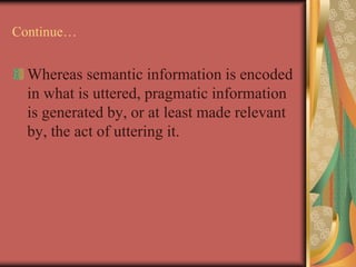 Continue…
Whereas semantic information is encoded
in what is uttered, pragmatic information
is generated by, or at least made relevant
by, the act of uttering it.
 