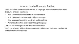 Introduction to Discourse Analysis
Discourse refers to extended stretches of language beyond the sentence level.
Discourse analysis examines:
• How sentences connect to form coherent texts
• How conversations are structured and managed
• How language is used to construct social realities
• Power relationships expressed through language
Cultural and ideological aspects of communication
Discourse analysis bridges linguistics with sociology, anthropology, psychology,
and communication studies.
 