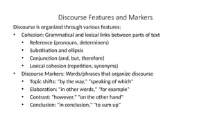 Discourse Features and Markers
Discourse is organized through various features:
• Cohesion: Grammatical and lexical links between parts of text
• Reference (pronouns, determiners)
• Substitution and ellipsis
• Conjunction (and, but, therefore)
• Lexical cohesion (repetition, synonyms)
• Discourse Markers: Words/phrases that organize discourse
• Topic shifts: "by the way," "speaking of which"
• Elaboration: "in other words," "for example"
• Contrast: "however," "on the other hand"
• Conclusion: "in conclusion," "to sum up"
 