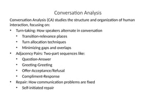 Conversation Analysis
Conversation Analysis (CA) studies the structure and organization of human
interaction, focusing on:
• Turn-taking: How speakers alternate in conversation
• Transition-relevance places
• Turn allocation techniques
• Minimizing gaps and overlaps
• Adjacency Pairs: Two-part sequences like:
• Question-Answer
• Greeting-Greeting
• Offer-Acceptance/Refusal
• Compliment-Response
• Repair: How communication problems are fixed
• Self-initiated repair
 