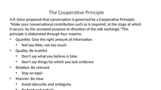 The Cooperative Principle
H.P. Grice proposed that conversation is governed by a Cooperative Principle:
"Make your conversational contribution such as is required, at the stage at which
it occurs, by the accepted purpose or direction of the talk exchange."This
principle is elaborated through four maxims:
• Quantity: Give the right amount of information
• Not too little, not too much
• Quality: Be truthful
• Don't say what you believe is false
• Don't say things for which you lack evidence
• Relation: Be relevant
• Stay on topic
• Manner: Be clear
• Avoid obscurity and ambiguity
 