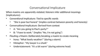 Conversational Implicature
When maxims are apparently violated, listeners infer additional meanings
(implicatures):
• Conventional Implicature: Tied to specific words
• "She is poor but honest" (implies contrast between poverty and honesty)
• Conversational Implicature: Derived from context
• A: "Are you going to Paul's party?"
• B: "I have to work." (implies "No, I'm not going")
• Flouting a Maxim: Deliberately breaking a maxim to create meaning
• Irony: "What lovely weather!" (during a storm)
• Metaphor: "My lawyer is a shark"
• Understatement: "It's a bit warm" (during extreme heat)
 