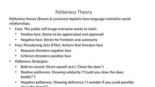 Politeness Theory
Politeness theory (Brown & Levinson) explains how language maintains social
relationships:
• Face: The public self-image everyone wants to claim
• Positive face: Desire to be appreciated and approved
• Negative face: Desire for freedom and autonomy
• Face-Threatening Acts (FTAs): Actions that threaten face
• Requests threaten negative face
• Criticism threatens positive face
• Politeness Strategies:
• Bald on-record: Direct speech acts ("Close the door")
• Positive politeness: Showing solidarity ("Could you close the door,
buddy?")
• Negative politeness: Showing deference ("I wonder if you could possibly
 