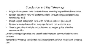 Conclusion and Key Takeaways
• Pragmatics explores how context shapes meaning beyond literal semantics
• Speech acts show how we perform actions through language (promising,
requesting, etc.)
• Direct speech acts match form with function; indirect ones don't
• Discourse analysis examines language beyond the sentence level
• The Cooperative Principle and politeness strategies guide effective
communication
Understanding pragmatics and speech acts improves communication across
contexts
Remember: What we say is often less important than what we do with what we
say!
 